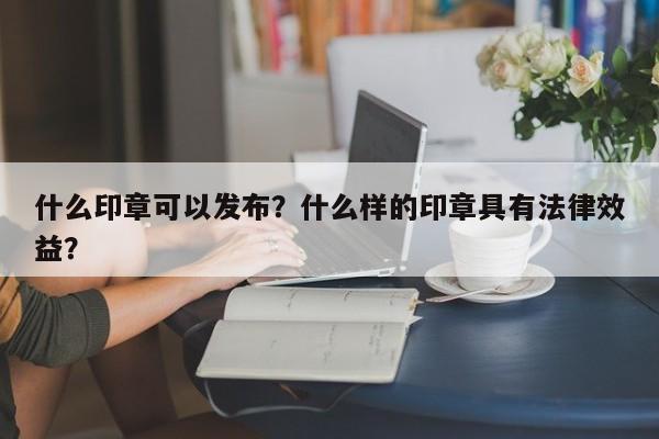 什么印章可以发布？什么样的印章具有法律效益？