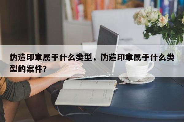 伪造印章属于什么类型，伪造印章属于什么类型的案件？