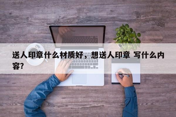 送人印章什么材质好，想送人印章 写什么内容？