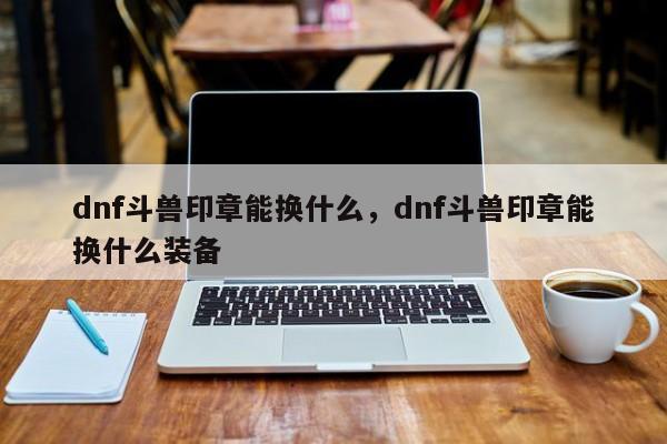 dnf斗兽印章能换什么，dnf斗兽印章能换什么装备