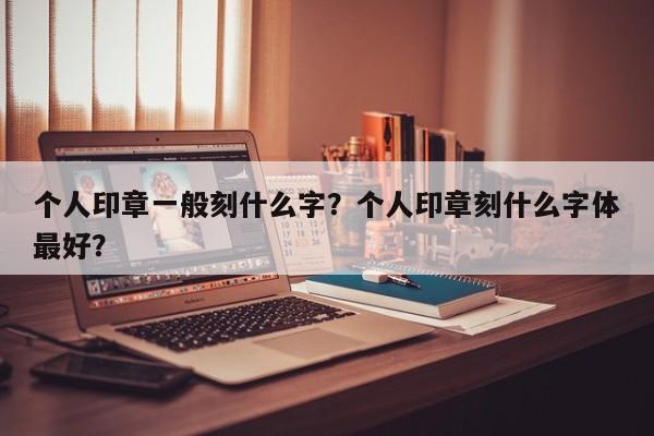 个人印章一般刻什么字？个人印章刻什么字体最好？