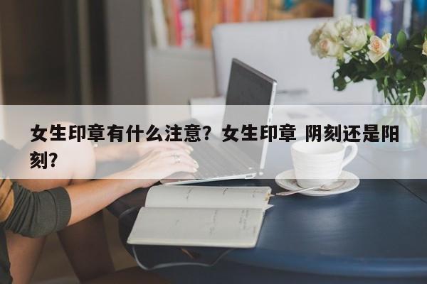 女生印章有什么注意？女生印章 阴刻还是阳刻？