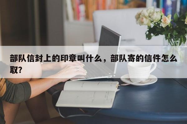 部队信封上的印章叫什么，部队寄的信件怎么取？