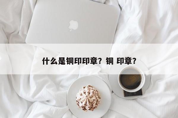 什么是铜印印章？铜 印章？