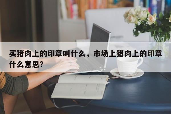 买猪肉上的印章叫什么，市场上猪肉上的印章什么意思？