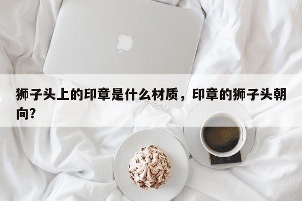 狮子头上的印章是什么材质，印章的狮子头朝向？