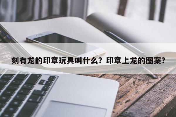 刻有龙的印章玩具叫什么？印章上龙的图案？