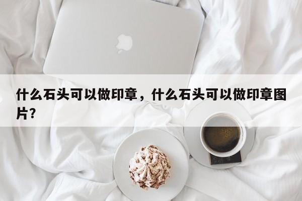 什么石头可以做印章，什么石头可以做印章图片？