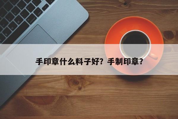 手印章什么料子好？手制印章？