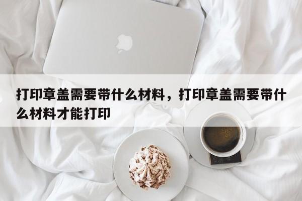 打印章盖需要带什么材料，打印章盖需要带什么材料才能打印