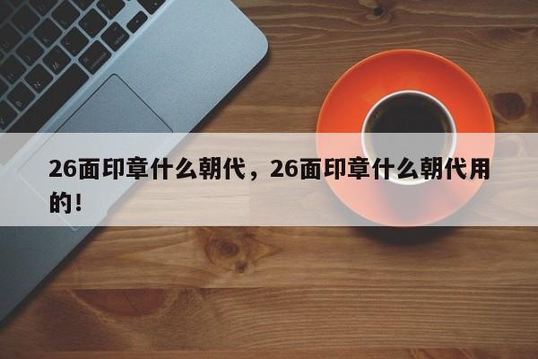 26面印章什么朝代，26面印章什么朝代用的！