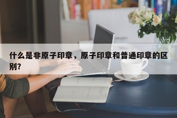 什么是非原子印章，原子印章和普通印章的区别？