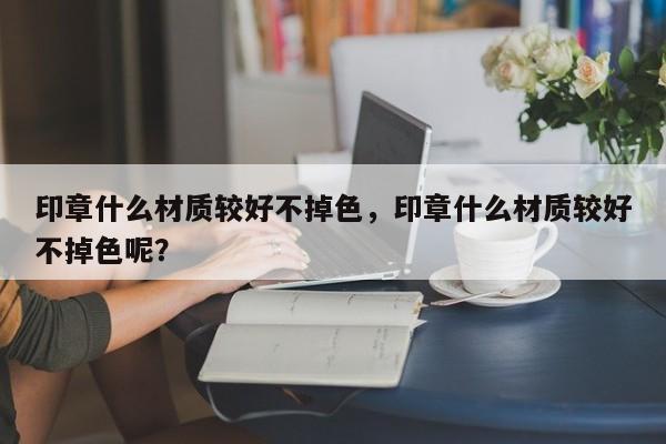 印章什么材质较好不掉色，印章什么材质较好不掉色呢？