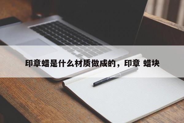 印章蜡是什么材质做成的，印章 蜡块