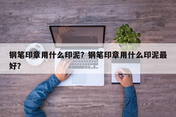 钢笔印章用什么印泥？钢笔印章用什么印泥最好？