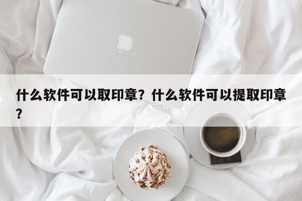 什么软件可以取印章？什么软件可以提取印章？