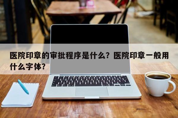 医院印章的审批程序是什么？医院印章一般用什么字体？