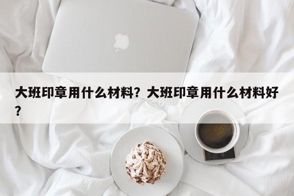 大班印章用什么材料？大班印章用什么材料好？