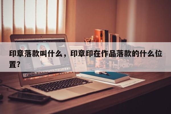 印章落款叫什么，印章印在作品落款的什么位置？