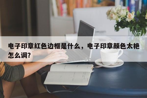 电子印章红色边框是什么，电子印章颜色太艳怎么调？