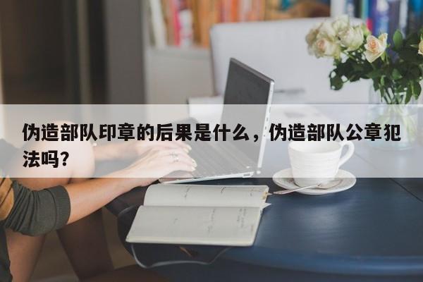 伪造部队印章的后果是什么，伪造部队公章犯法吗？