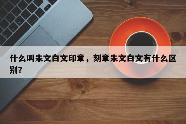 什么叫朱文白文印章，刻章朱文白文有什么区别？