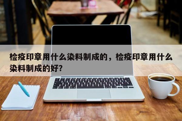 检疫印章用什么染料制成的，检疫印章用什么染料制成的好？