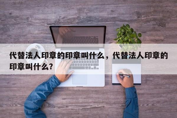 代替法人印章的印章叫什么，代替法人印章的印章叫什么？