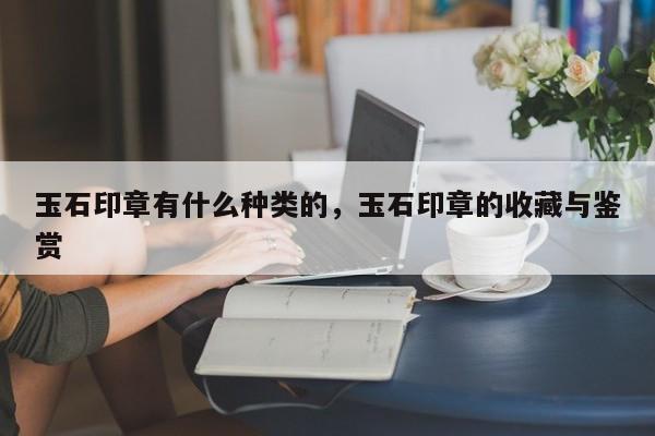 玉石印章有什么种类的，玉石印章的收藏与鉴赏