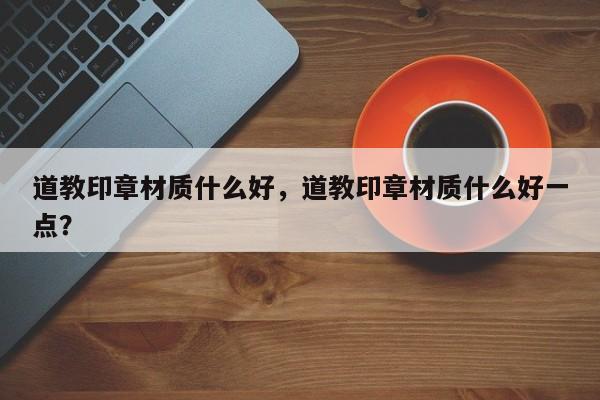 道教印章材质什么好，道教印章材质什么好一点？