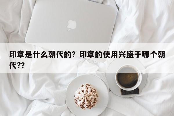 印章是什么朝代的？印章的使用兴盛于哪个朝代?？