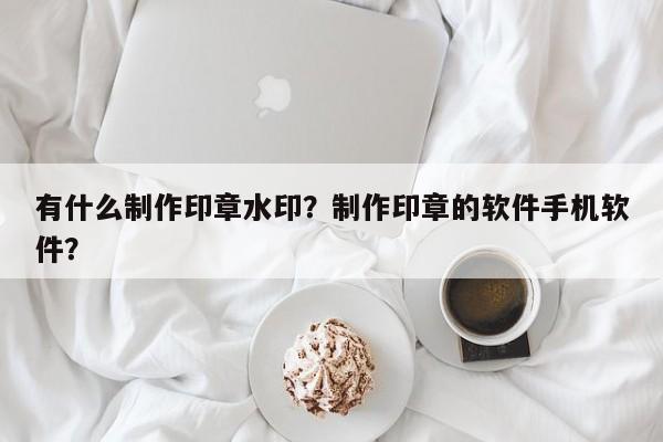 有什么制作印章水印？制作印章的软件手机软件？