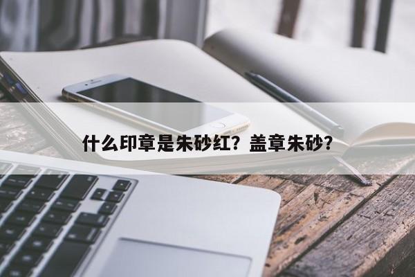 什么印章是朱砂红？盖章朱砂？