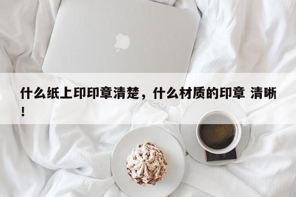 什么纸上印印章清楚，什么材质的印章 清晰！