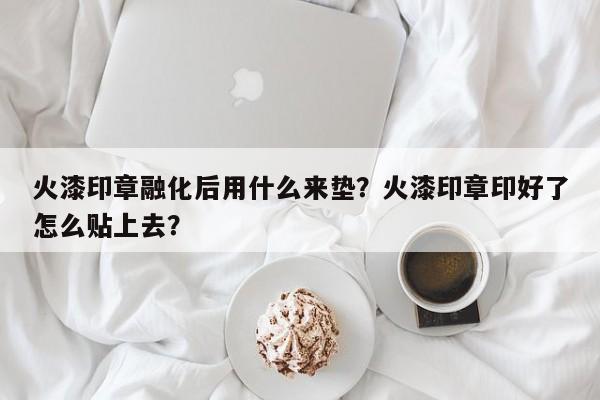 火漆印章融化后用什么来垫？火漆印章印好了怎么贴上去？