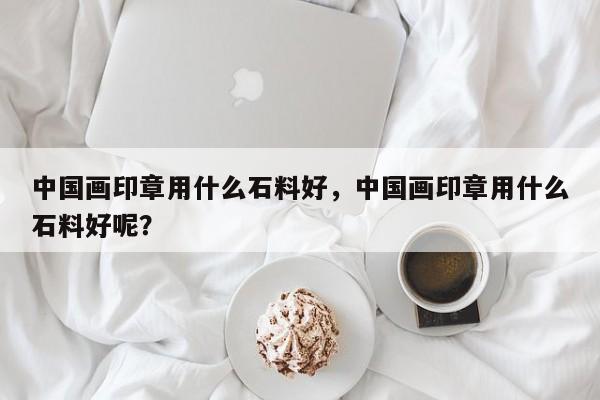 中国画印章用什么石料好，中国画印章用什么石料好呢？