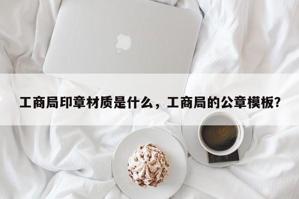 工商局印章材质是什么，工商局的公章模板？