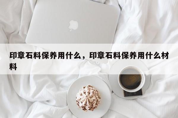 印章石料保养用什么，印章石料保养用什么材料