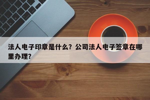 法人电子印章是什么？公司法人电子签章在哪里办理？