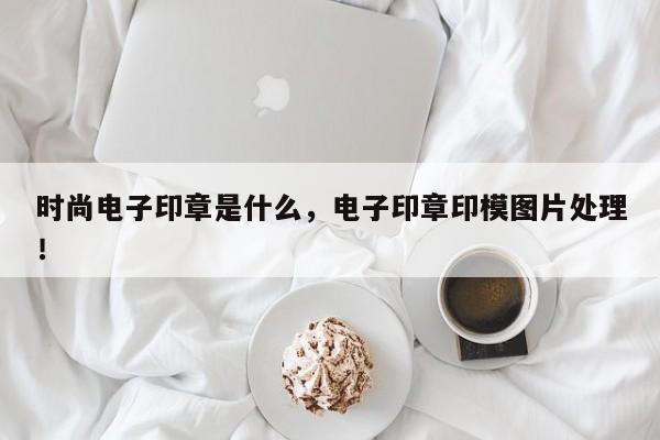 时尚电子印章是什么，电子印章印模图片处理！