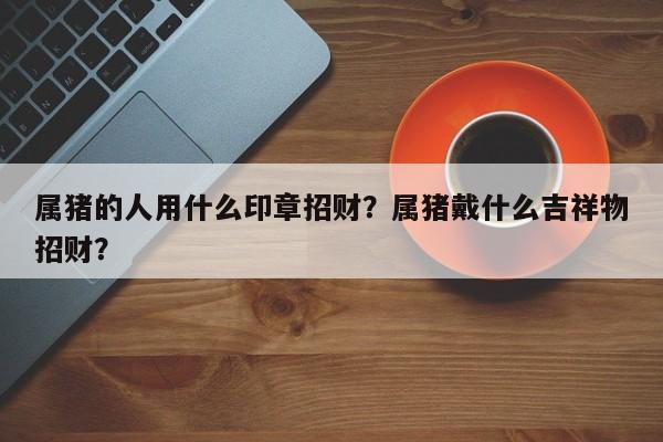 属猪的人用什么印章招财？属猪戴什么吉祥物招财？