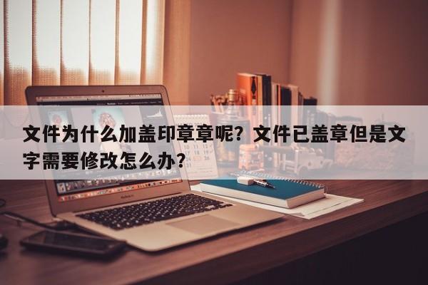 文件为什么加盖印章章呢？文件已盖章但是文字需要修改怎么办？