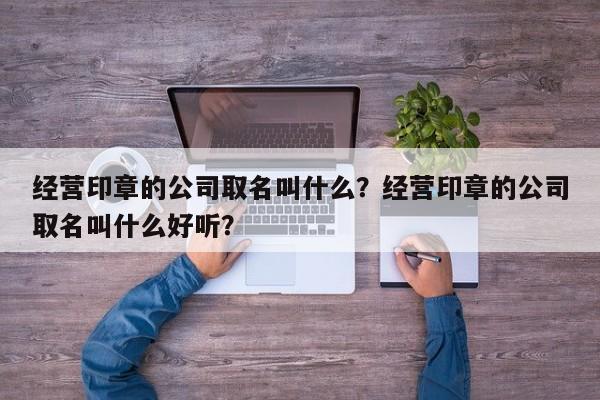 经营印章的公司取名叫什么？经营印章的公司取名叫什么好听？