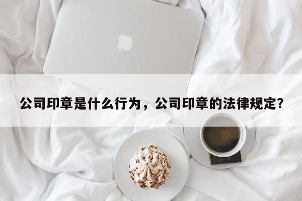 公司印章是什么行为，公司印章的法律规定？