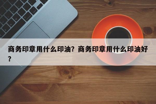 商务印章用什么印油？商务印章用什么印油好？