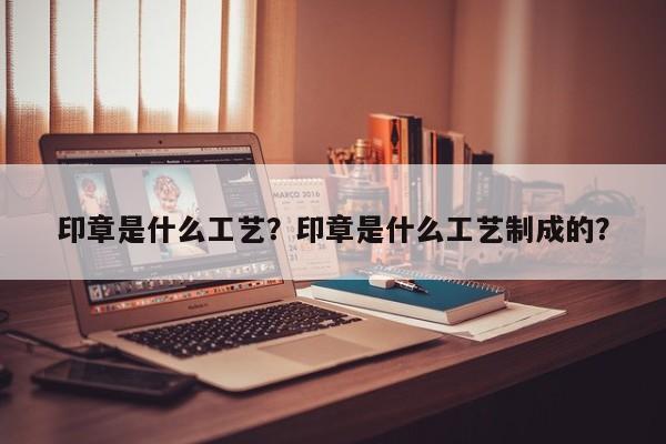 印章是什么工艺？印章是什么工艺制成的？