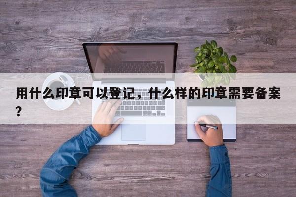 用什么印章可以登记，什么样的印章需要备案？