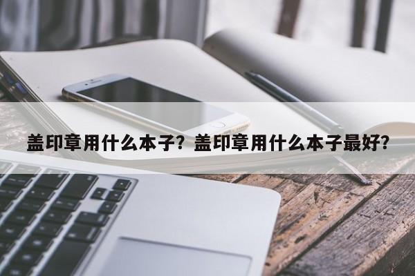 盖印章用什么本子？盖印章用什么本子最好？