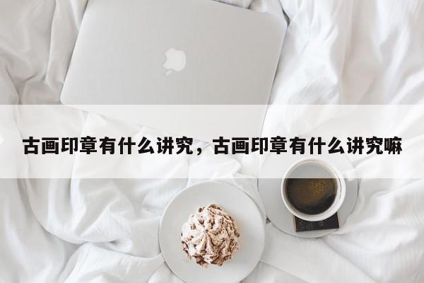 古画印章有什么讲究，古画印章有什么讲究嘛