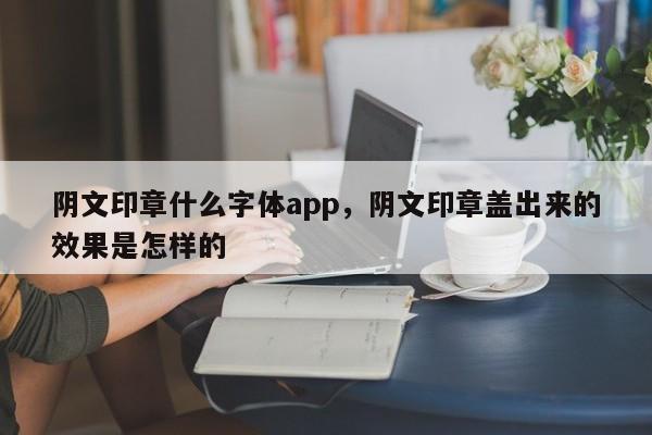 阴文印章什么字体app，阴文印章盖出来的效果是怎样的